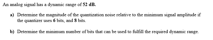 An analog signal has a dynamic range of 52 dB.
a) Determine the magnitude of the quantization noise relative to the minimum signal amplitude if
the quantizer uses 6 bits, and 8 bits.
b) Determine the minimum number of bits that can be used to fulfill the required dynamic range.

