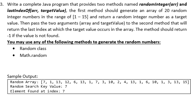 3. Write a complete Java program that provides two methods named randomlnteger(arr) and
lastindexOf(arr, targetValue), the first method should generate an array of 20 random
integer numbers in the range of [1– 15] and return a random integer number as a target
value. Then pass the two arguments (array and targetValue) to the second method that will
return the last index at which the target value occurs in the array. The method should return
-1 if the value is not found.
You may use any of the following methods to generate the random numbers:
• Random class
• Math.random
Sample Output:
Random Array: [7, 1, 13, 12, 6, 13, 1, 7, 3, 10, 2, 4, 13, 1, 6, 10, 1, 3, 13, 15]
Random Search Key Value: 7
Element found at index: 7
