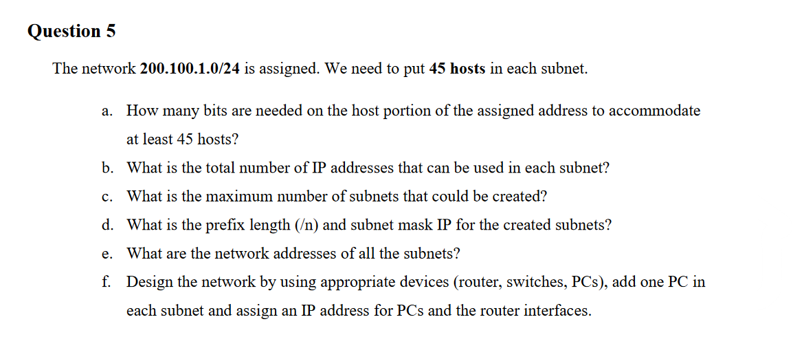 Question 5
The network 200.100.1.0/24 is assigned. We need to put 45 hosts in each subnet.
a. How many bits are needed on the host portion of the assigned address to accommodate
at least 45 hosts?
b. What is the total number of IP addresses that can be used in each subnet?
c. What is the maximum number of subnets that could be created?
d. What is the prefix length (/n) and subnet mask IP for the created subnets?
е.
What are the network addresses of all the subnets?
f. Design the network by using appropriate devices (router, switches, PCs), add one PC in
each subnet and assign an IP address for PCs and the router interfaces.
