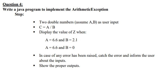 Question 4:
Write a java program to implement the ArithmeticException
Step:
• Two double numbers (assume A,B) as user input
• C= A/B
• Display the value of Z when:
A = 6.6 and B = 2.1
A = 6.6 and B = 0
• In case of any error has been raised, catch the error and inform the user
about the inputs.
• Show the proper outputs.
