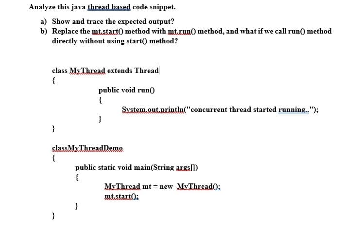 Analyze this java thread based code snippet.
a) Show and trace the expected output?
b) Replace the mt.start0 method wvith mt.run) method, and what if we call run() method
directly without using start() method?
class MyThread extends Thread
{
public void run0
{
System.out.println("concurrent thread started running.");
}
}
classMy ThreadDemo
{
public static void main(String args|)
{
MxThread mt = new MyThread0:
mt.start0:
}
}
