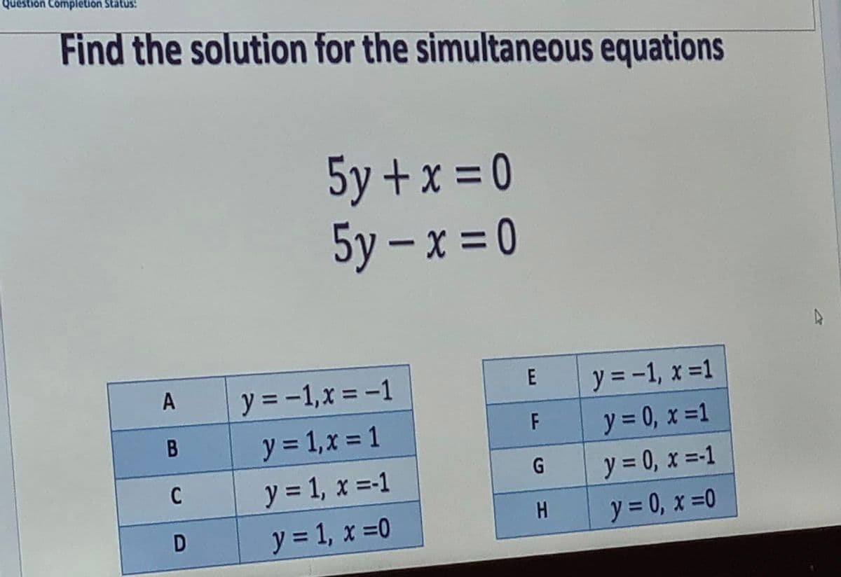 Question Completion Status:
Find the solution for the simultaneous equations
5y + x = 0
5y – x = 0
A
y = -1,x = -1
E
y = -1, x =1
y = 0, x =1
F
y = 1,x = 1
y = 1, x =-1
y = 0, x =-1
C
y = 1, x =0
H
y = 0, x =0
