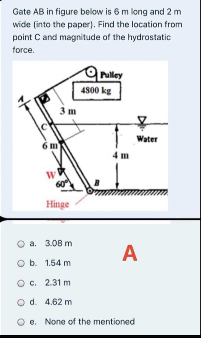 Gate AB in figure below is 6 m long and 2 m
wide (into the paper). Find the location from
point C and magnitude of the hydrostatic
force.
Pulley
4800 kg
3 m
Water
6 m
4 m
600
Hinge
O a.
3.08 m
A
O b. 1.54 m
O c. 2.31 m
O d. 4.62 m
Ое.
None of the mentioned
