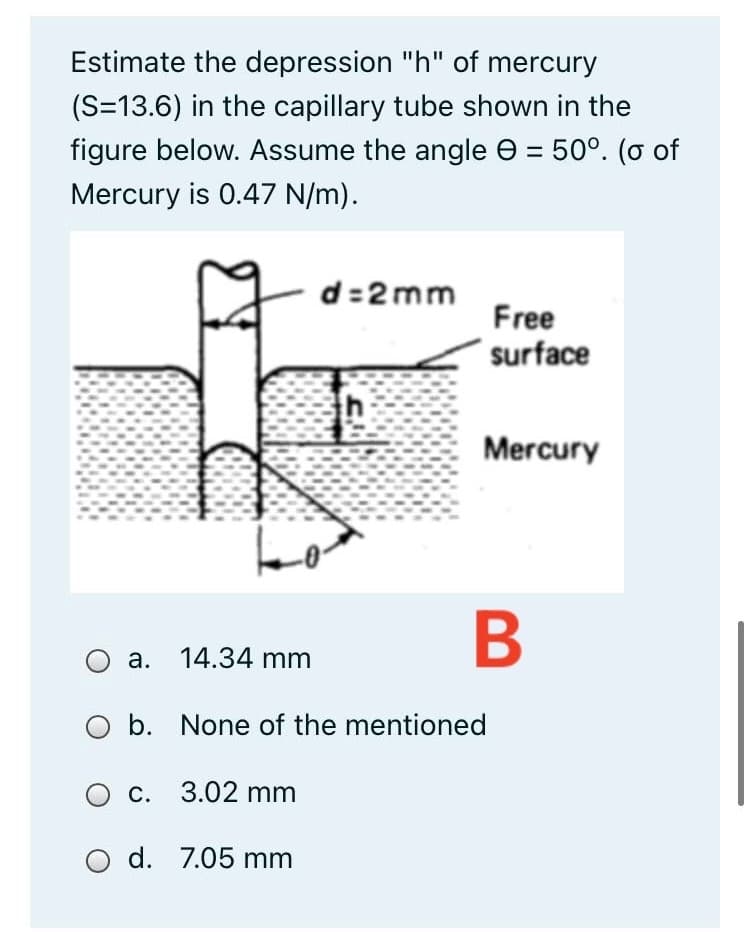 Estimate the depression "h" of mercury
(S=13.6) in the capillary tube shown in the
figure below. Assume the angle e = 50°. (o of
Mercury is 0.47 N/m).
d=2 mm
Free
surface
Mercury
B
a. 14.34 mm
O b. None of the mentioned
c. 3.02 mm
d. 7.05 mm
