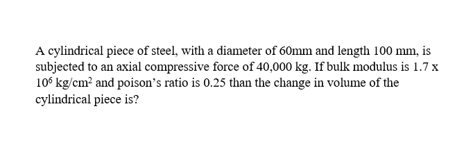 A cylindrical piece of steel, with a diameter of 60mm and length 100 mm, is
subjected to an axial compressive force of 40,000 kg. If bulk modulus is 1.7 x
106 kg/cm² and poison's ratio is 0.25 than the change in volume of the
cylindrical piece is?