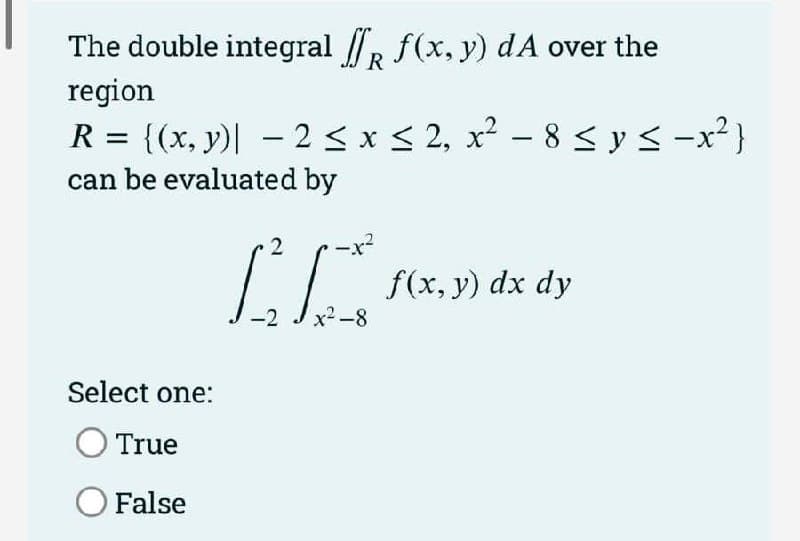 The double integral /R f(x, y) dA over the
region
R = {(x, y)| – 2 < x < 2, x² – 8 sys -x²}
can be evaluated by
2
f(x, y) dx dy
-2
x²-8
Select one:
True
O False
