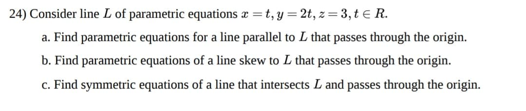 24) Consider line L of parametric equations x =t, y = 2t, z = 3, t E R.
a. Find parametric equations for a line parallel to L that passes through the origin.
b. Find parametric equations of a line skew to L that passes through the origin.
c. Find symmetric equations of a line that intersects L and passes through the origin.
