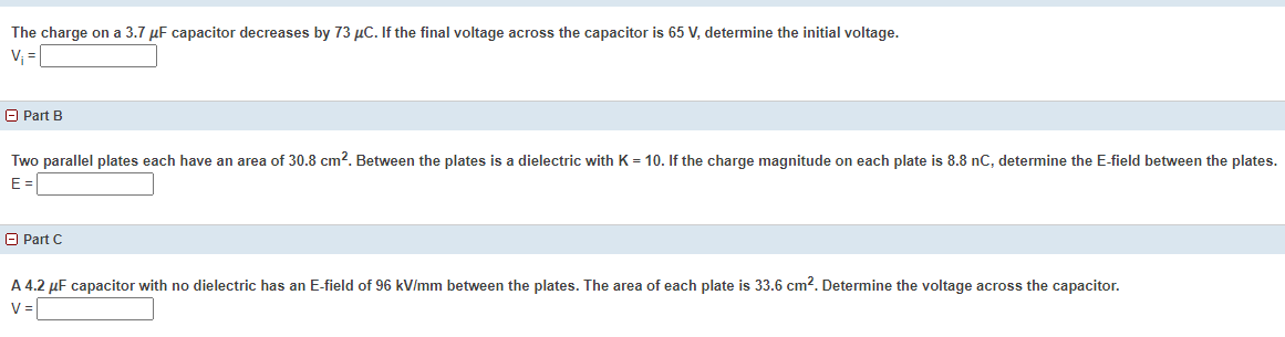 The charge on a 3.7 µF capacitor decreases by 73 µC. If the final voltage across the capacitor is 65 V, determine the initial voltage.
V; =
O Part B
Two parallel plates each have an area of 30.8 cm?. Between the plates is a dielectric with K = 10. If the charge magnitude on each plate is 8.8 nC, determine the E-field between the plates.
E =
O Part C
A 4.2 µF capacitor with no dielectric has an E-field of 96 kV/mm between the plates. The area of each plate is 33.6 cm?. Determine the voltage across the capacitor.
V=
