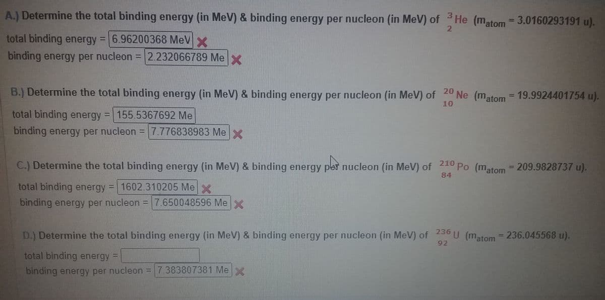 A.) Determine the total binding energy (in MeV) & binding energy per nucleon (in MeV) of He (matom = 3.0160293191 u).
2
total binding energy 6.96200368 MeV
binding energy per nucleon = 2.232066789 Mex
B.) Determine the total binding energy (in MeV) & binding energy per nucleon (in MeV) of 20 Ne (matom = 19.9924401754 u).
%3D
10
total binding energy = 155 5367692 Me
binding energy per nucleon =7.776838983 Me x
C.) Determine the total binding energy (in MeV) & binding energy per nucleon (in MeV) of 210 Po (matom = 209.9828737 u).
%3D
84
total binding energy = 1602.310205 Me
binding energy per nucleon = 7.650048596 Mex
D.) Determine the total binding energy (in MeV) & binding energy per nucleon (in MeV) of 230 U (matom = 236.045568 u).
92
total binding energy =
binding energy per nucleon = e
7.383807381 Me
