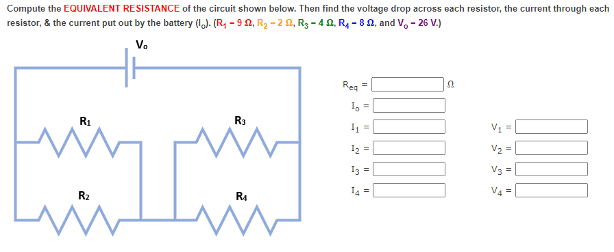 Compute the EQUIVALENT RESISTANCE of the circuit shown below. Then find the voltage drop across each resistor, the current through each
resistor, & the current put out by the battery (1.). (R, = 9 2, R2 = 2 2, R3 = 4 2, R4 = 8 2, and V, = 26 V.)
V.
Reg
R1
R3
I1 =
V1 =
I2 =
V2 =
V3 =
I4 =
V4 =
R2
R4
3.
