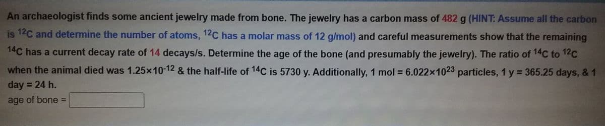 An archaeologist finds some ancient jewelry made from bone. The jewelry has a carbon mass of 482 g (HINT: Assume all the carbon
is 12C and determine the number of atoms, 12C has a molar mass of 12 g/mol) and careful measurements show that the remaining
14C has a current decay rate of 14 decays/s. Determine the age of the bone (and presumably the jewelry). The ratio of 14C to 12C
when the animal died was 1.25x10-12 & the half-life of 14C is 5730 y. Additionally, 1 mol = 6.022x1023 particles, 1 y = 365.25 days, & 1
day = 24 h.
age of bone =
