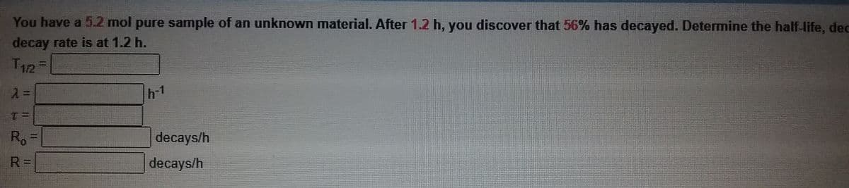 You have a 5.2 mol pure sample of an unknown material. After 1.2 h, you discover that 56% has decayed. Determine the half-life, dec
decay rate is at 1.2 h.
T12=
h-1
Ro
decays/h
R =
decays/h
