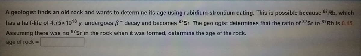 A geologist finds an old rock and wants to determine its age using rubidium-strontium dating. This is possible because 87 Rb, which
has a half-life of 4.75x1010 y, undergoes B- decay and becomes 87Sr. The geologist determines that the ratio of 87Sr to 87Rb is 0.15.
Assuming there was no
87 Sr in the rock when it was formed, determine the age of the rock.
age of rock =
