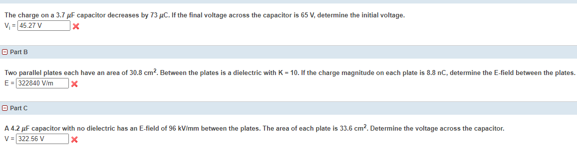 The charge on a 3.7 µF capacitor decreases by 73 µC. If the final voltage across the capacitor is 65 V, determine the initial voltage.
V = 45.27 V
A Part B
Two parallel plates each have an area of 30.8 cm?. Between the plates is a dielectric with K = 10. If the charge magnitude on each plate is 8.8 nC, determine the E-field between the plates.
E = 322840 Vi/m
O Part C
A 4.2 µF capacitor with no dielectric has an E-field of 96 kV/mm between the plates. The area of each plate is 33.6 cm?. Determine the voltage across the capacitor.
V = 322.56 V
