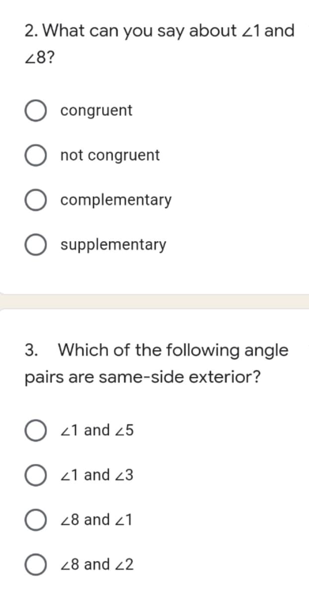 2. What can you say about 21 and
48?
congruent
not congruent
complementary
supplementary
3. Which of the following angle
pairs are same-side exterior?
O 21 and 25
O 21 and 23
28 and 21
O 28 and 22