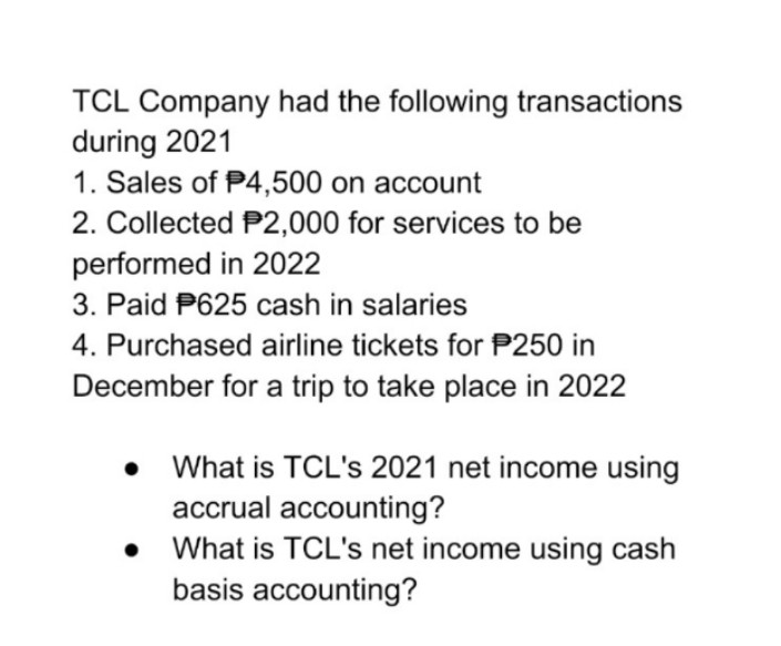 TCL Company had the following transactions
during 2021
1. Sales of P4,500 on account
2. Collected P2,000 for services to be
performed in 2022
3. Paid P625 cash in salaries
4. Purchased airline tickets for P250 in
December for a trip to take place in 2022
• What is TCL's 2021 net income using
accrual accounting?
What is TCL's net income using cash
basis accounting?