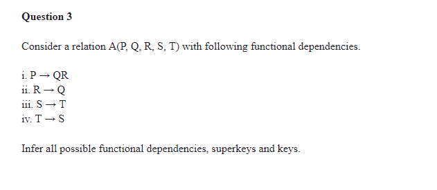 Question 3
Consider a relation A(P, Q, R, S, T) with following functional dependencies.
i. P - QR
ii. R- Q
iii. S-T
iv. T- S
Infer all possible functional dependencies, superkeys and keys.
