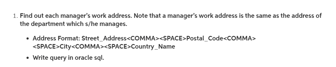 1. Find out each manager's work address. Note that a manager's work address is the same as the address of
the department which s/he manages.
• Address Format: Street_Address<COMMA><SPACE>Postal_Code<COMMA>
<SPACE>City<COMMA><SPACE>Country_Name
• Write query in oracle sql.
