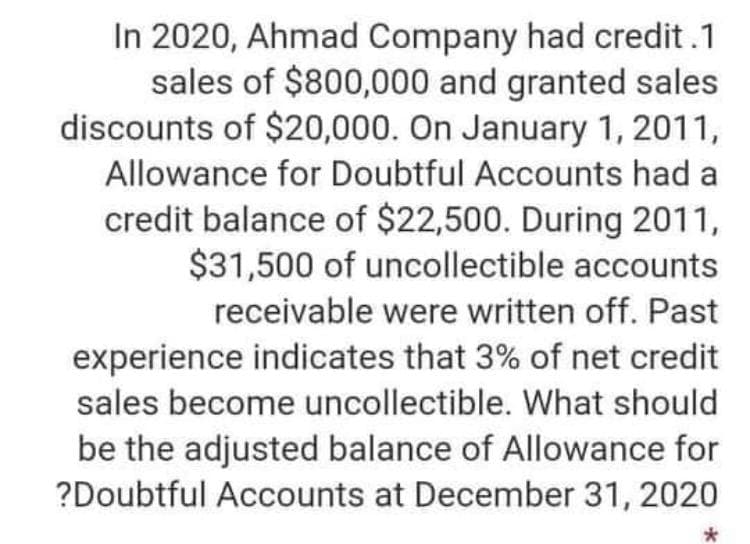 In 2020, Ahmad Company had credit.1
sales of $800,000 and granted sales
discounts of $20,000. On January 1, 2011,
Allowance for Doubtful Accounts had a
credit balance of $22,500. During 2011,
$31,500 of uncollectible accounts
receivable were written off. Past
experience indicates that 3% of net credit
sales become uncollectible. What should
be the adjusted balance of Allowance for
?Doubtful Accounts at December 31, 2020
