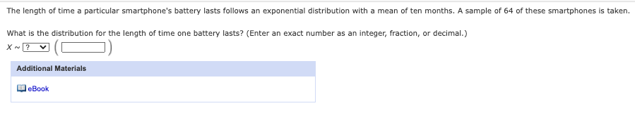 The length of time a particular smartphone's battery lasts follows an exponential distribution with a mean of ten months. A sample of 64 of these smartphones is taken.
What is the distribution for the length of time one battery lasts? (Enter an exact number as an integer, fraction, or decimal.)
X - ?
Additional Materials
DeBook
