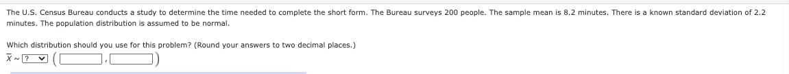 The U.S. Census Bureau conducts a study to determine the time needed to complete the short form. The Bureau surveys 200 people. The sample mean is 8.2 minutes. There is a known standard deviation of 2.2
minutes. The population distribution is assumed to be normal.
Which distribution should you use for this problem? (Round your answers to two decimal places.)
