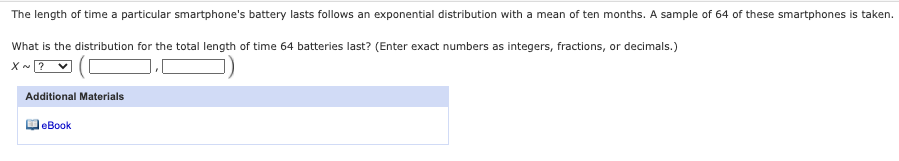 The length of time a particular smartphone's battery lasts follows an exponential distribution with a mean of ten months. A sample of 64 of these smartphones is taken.
What is the distribution for the total length of time 64 batteries last? (Enter exact numbers as integers, fractions, or decimals.)
X - ? v
Additional Materials
eBook
