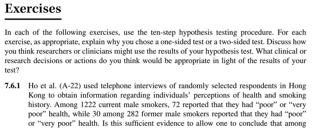 Exercises
In each of the following exercises, use the ten-step hypothesis testing procedure. For each
exercise, as appropriate, explain why you chose a one-sided test or a two-sided test. Discuss how
you think researchers or clinicians might use the results of your hypothesis test. What clinical or
research decisions or actions do you think would be appropriate in light of the results of your
test?
Ho et al. (A-22) used telephone interviews of randomly selected respondents in Hong
Kong to obtain information regarding individuals' perceptions of health and smoking
history. Among 1222 current male smokers, 72 reported that they had "poor" or "very
poor" health, while 30 among 282 former male smokers reported that they had "poor"
or "very poor" health. Is this sufficient evidence to allow one to conclude that among
