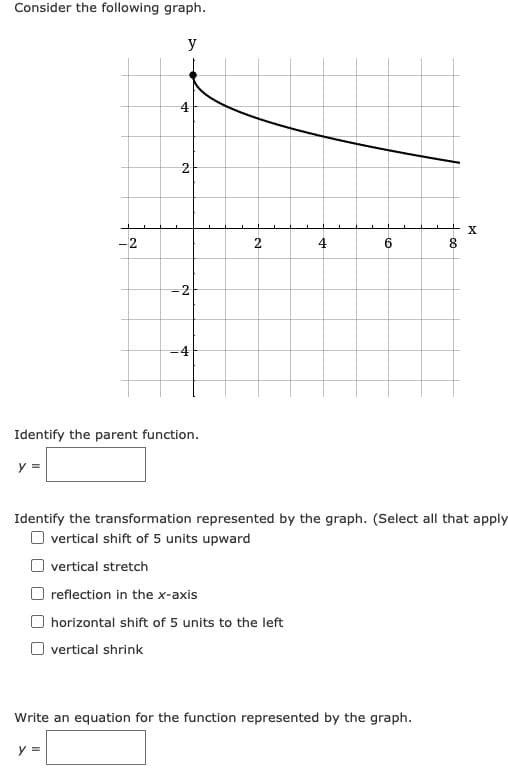 Consider the following graph.
y
4
-2
4
6.
8.
-4
Identify the parent function.
y =
Identify the transformation represented by the graph. (Select all that apply
O vertical shift of 5 units upward
vertical stretch
reflection in the x-axis
O horizontal shift of 5 units to the left
O vertical shrink
Write an equation for the function represented by the graph.
y =
2.
