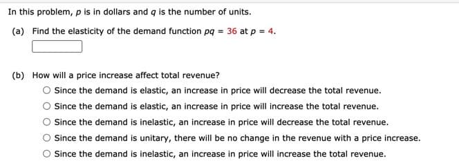 In this problem, p is in dollars and q is the number of units.
(a) Find the elasticity of the demand function pq = 36 at p = 4.
(b) How will a price increase affect total revenue?
Since the demand is elastic, an increase in price will decrease the total revenue.
Since the demand is elastic, an increase in price will increase the total revenue.
Since the demand is inelastic, an increase in price will decrease the total revenue.
Since the demand is unitary, there will be no change in the revenue with a price increase.
O Since the demand is inelastic, an increase in price will increase the total revenue.
