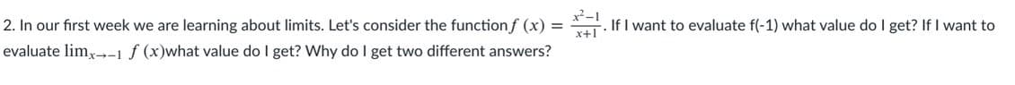 . If I want to evaluate f(-1) what value do I get? If I want to
2. In our first week we are learning about limits. Let's consider the functionf (x) =
evaluate lim,--1f (x)what value do I get? Why do I get two different answers?
