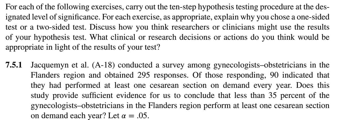 For each of the following exercises, carry out the ten-step hypothesis testing procedure at the des-
ignated level of significance. For each exercise, as appropriate, explain why you chose a one-sided
test or a two-sided test. Discuss how you think researchers or clinicians might use the results
of your hypothesis test. What clinical or research decisions or actions do you think would be
appropriate in light of the results of your test?
7.5.1 Jacquemyn et al. (A-18) conducted a survey among gynecologists-obstetricians in the
Flanders region and obtained 295 responses. Of those responding, 90 indicated that
they had performed at least one cesarean section on demand every year. Does this
study provide sufficient evidence for us to conclude that less than 35 percent of the
gynecologists-obstetricians in the Flanders region perform at least one cesarean section
on demand each year? Let a = = .05.