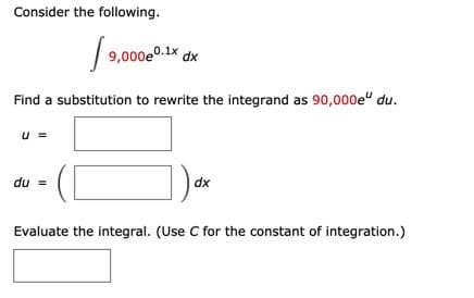 Consider the following.
9,000e0.1x dx
Find a substitution to rewrite the integrand as 90,000e" du.
u =
du =
dx
Evaluate the integral. (Use C for the constant of integration.)
