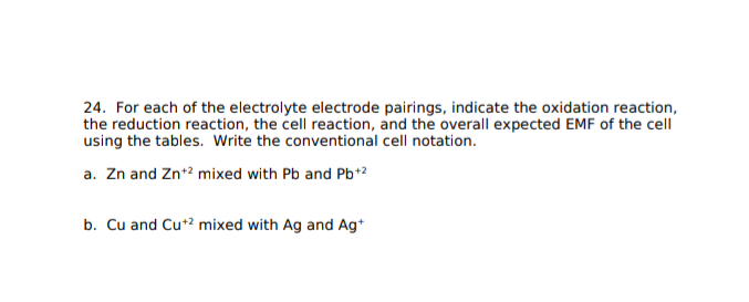 24. For each of the electrolyte electrode pairings, indicate the oxidation reaction,
the reduction reaction, the cell reaction, and the overall expected EMF of the cell
using the tables. Write the conventional cell notation.
a. Zn and Zn+2 mixed with Pb and Pb+2
b. Cu and Cu*? mixed with Ag and Ag*
