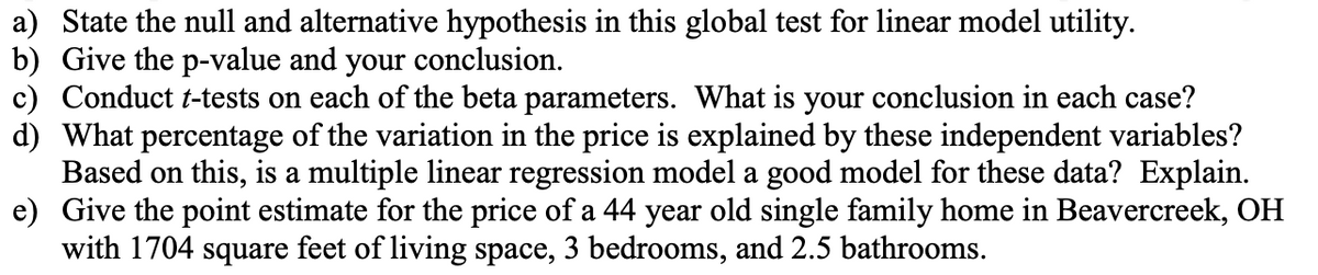 a) State the null and alternative hypothesis in this global test for linear model utility.
b) Give the p-value and your conclusion.
c) Conduct t-tests on each of the beta parameters. What is your conclusion in each case?
d) What percentage of the variation in the price is explained by these independent variables?
Based on this, is a multiple linear regression model a good model for these data? Explain.
e) Give the point estimate for the price of a 44 year old single family home in Beavercreek, OH
with 1704 square feet of living space, 3 bedrooms, and 2.5 bathrooms.

