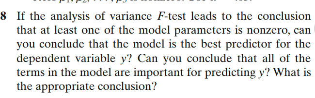 8 If the analysis of variance F-test leads to the conclusion
that at least one of the model parameters is nonzero, can
you conclude that the model is the best predictor for the
dependent variable y? Can you conclude that all of the
terms in the model are important for predicting y? What is
the appropriate conclusion?
