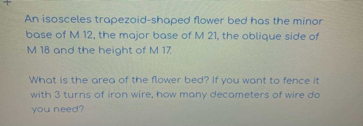An isosceles trapezoid-shaped flower bed has the minor
base of M 12, the major base of M 21, the oblique side of
M 18 and the height of M 17.
What is the areo of the flower bed? If you want to fence it
with 3 turns of iron wire, how many decameters of wire do
you need?
