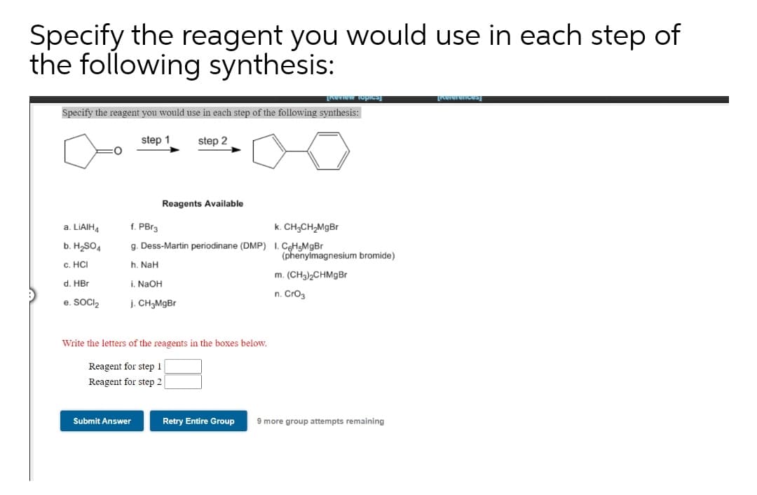Specify the reagent you would use in each step of
the following synthesis:
Specify the reagent you would use in each step of the following synthesis:
step 1
step 2
Reagents Available
a. LIAIHA
f. PBra
k. CH;CH,MgBr
b. H,SO4
g. Dess-Martin periodinane (DMP) I. CHgMgBr
(phenylmagnesium bromide)
c. HCI
h. NaH
m. (CH3)2CHM9B
d. HBr
i. NaOH
n. Cro3
e. SOCI2
j. CH3M9B
Write the letters of the reagents in the boxes below.
Reagent for step 1
Reagent for step 2
Submit Answer
Retry Entire Group
9 more group attempts remaining

