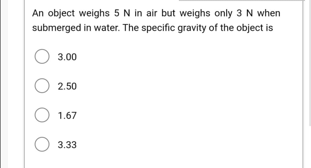 An object weighs 5 N in air but weighs only 3 N when
submerged in water. The specific gravity of the object is
3.00
2.50
1.67
3.33
