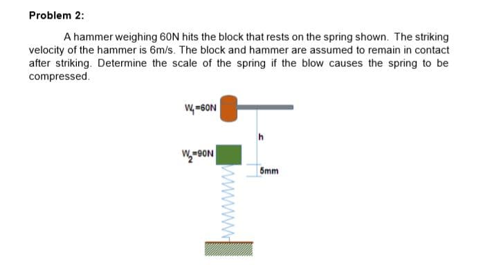 Problem 2:
A hammer weighing 60N hits the block that rests on the spring shown. The striking
velocity of the hammer is 6m/s. The block and hammer are assumed to remain in contact
after striking. Determine the scale of the spring if the blow causes the spring to be
compressed.
W=6ON
5mm
www
