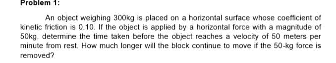 Problem 1:
An object weighing 300kg is placed on a horizontal surface whose coefficient of
kinetic friction is 0.10. If the object is applied by a horizontal force with a magnitude of
50kg, determine the time taken before the object reaches a velocity of 50 meters per
minute from rest. How much longer will the block continue to move if the 50-kg force is
removed?
