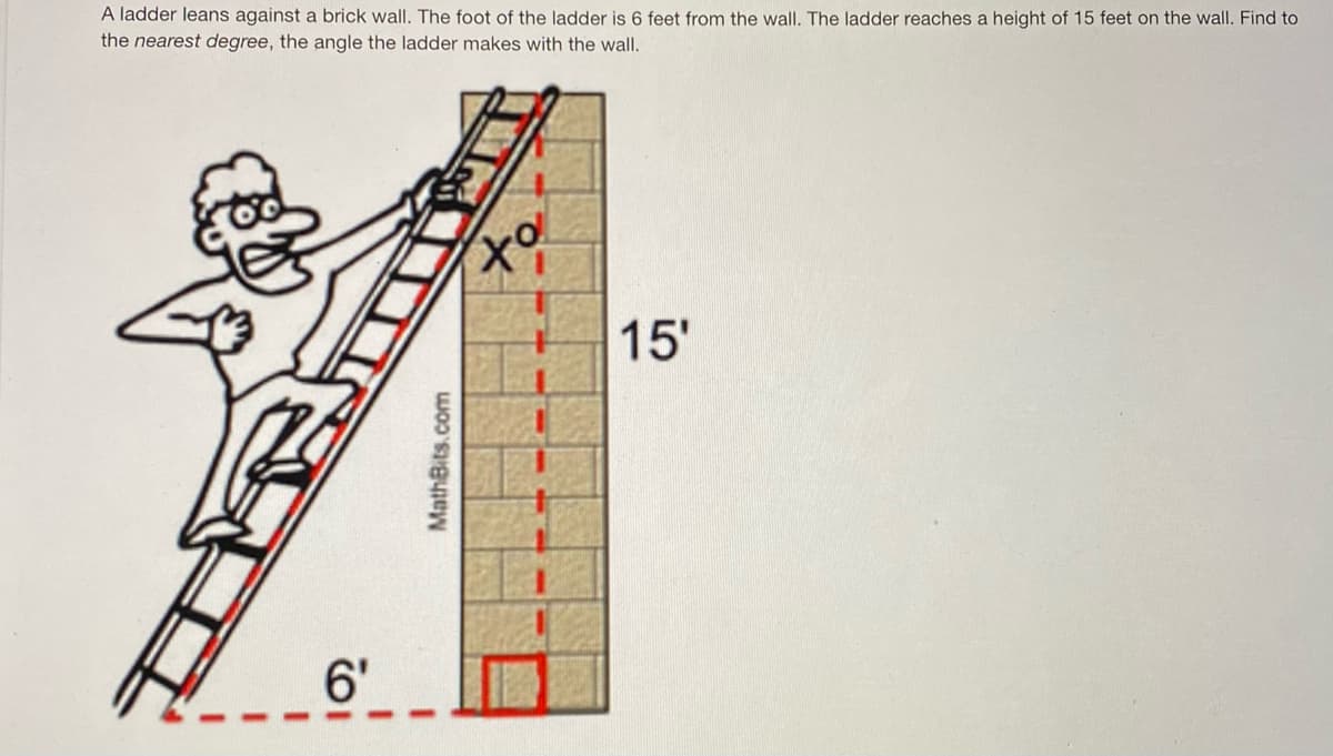 A ladder leans against a brick wall. The foot of the ladder is 6 feet from the wall. The ladder reaches a height of 15 feet on the wall. Find to
the nearest degree, the angle the ladder makes with the wall.
to
15'
6'
MathBits.com
