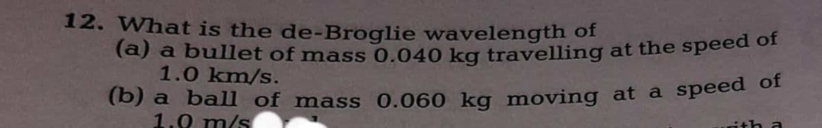 12. What is the de-Broglie wavelength of
(a) a bullet of mass 0.040 kg travelling at the speed of
1.0 km/s.
(b) a ball of mass 0.060 kg moving at a speed of
1.0 m/s
ith a
