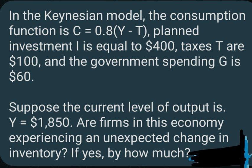 In the Keynesian model, the consumption
function is C = 0.8(Y - T), planned
investment I is equal to $400, taxes T are
$100, and the government spending G is
$60.
Suppose the current level of output is.
Y = $1,850. Are firms in this economy
experiencing an unexpected change in
inventory? If yes, by how much?
%3D
