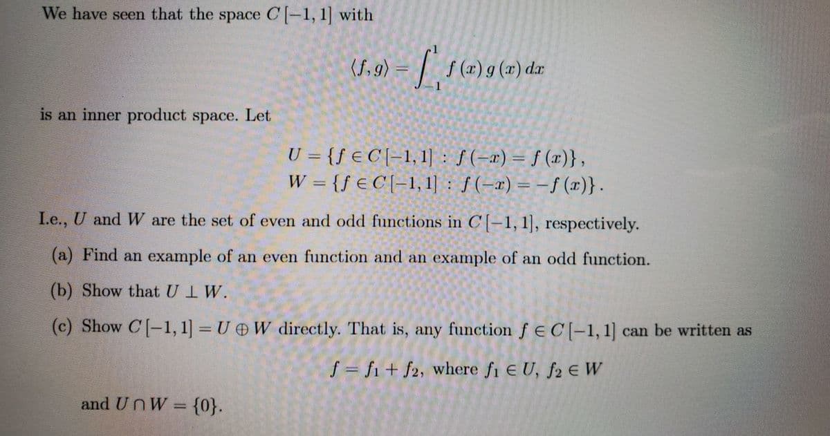 We have seen that the space C-1, 1] with
(f, 9) = | f(x)g(r)
f (x) g (x) dr
is an inner product space. Let
U = {ƒ € C [-1, 1] : ƒ(-x) = f ()},
f (x)},
W = {f € C [-1, 1] : ƒ(-x) = -f (x)}.
Le., U and W are the set of even and odd functions in C' [–1, 1], respectively.
(a) Find an example of an even function and an example of an odd function.
(b) Show that UIW.
(c) Show C[-1, 1] = U W directly. That is, any function f€C[-1,1] can be written as
f = fi + f2, where fi E U, f2 e W
and UnW = {0}.
