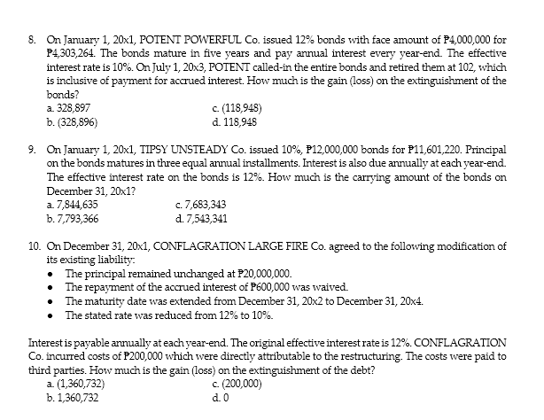8. On January 1, 20x1, POTENT POWERFUL Co. issued 12% bonds with face amount of P4,000,000 for
P4,303,264. The bonds mature in five years and pay annual interest every year-end. The effective
interest rate is 10%. On July 1, 20x3, POTENT called-in the entire bonds and retired them at 102, which
is inclusive of payment for accrued interest. How much is the gain (loss) on the extinguishment of the
bonds?
a. 328,897
b. (328,896)
c. (118,948)
d. 118,948
9. On January 1, 20x1, TIPSY UNSTEADY Co. issued 10%, P12,000,000 bonds for P11,601,220. Principal
on the bonds matures in three equal annual installments. Interest is also due annually at each year-end.
The effective interest rate on the bonds is 12%. How much is the carrying amount of the bonds on
December 31, 20x1?
a. 7,844,635
b.7,793,366
c. 7,683,343
d. 7,543,341
10. On December 31, 20x1, CONFLAGRATION LARGE FIRE Co. agreed to the following modification of
its existing liability:
• The principal remained unchanged at P20,000,000.
• The repayment of the accrued interest of P600,000 was waived.
The maturity date was extended from December 31, 20x2 to December 31, 20x4.
The stated rate was reduced from 12% to 10%.
Interest is payable annually at each year-end. The original effective interest rate is 12%. CONFLAGRATION
Co. incurred costs of P200,000 which were directly attributable to the restructuring. The costs were paid to
third parties. How much is the gain (loss) on the extinguishment of the debt?
a. (1,360,732)
b. 1,360,732
c. (200,000)
d. 0
