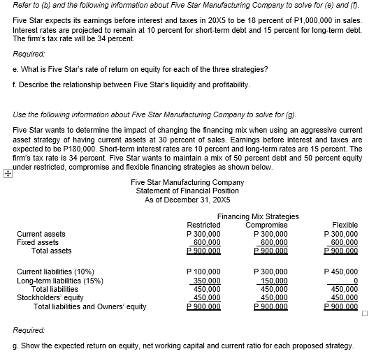 Refer to (b) and the following information about Five Star Manufacturing Company to solve for (e) and (f).
Five Star expects its eamings before interest and taxes in 20x5 to be 18 percent of P1,000,000 in sales.
Interest rates are projected to remain at 10 percent for short-term debt and 15 percent for long-term debt.
The firm's tax rate will be 34 percent.
Required:
e. What is Five Star's rate of return on equity for each of the three strategies?
f. Describe the relationship between Five Star's liquidity and profitability.
Use the following information about Five Star Manufacturing Company to solve for (g).
Five Star wants to determine the impact of changing the financing mix when using an aggressive current
asset strategy of having current assets at 30 percent of sales. Earnings before interest and taxes are
expected to be P180,000. Short-term interest rates are 10 percent and long-term rates are 15 percent. The
firm's tax rate is 34 percent. Five Star wants to maintain a mix of 50 percent debt and 50 percent equity
under restricted, compromise and flexible financing strategies as shown below.
Five Star Manufacturing Company
Statement of Financial Position
As of December 31, 20X5
Financing Mix Strategies
Compromise
P 300,000
600,000
P 900.000
Restricted
Flexible
Current assets
Fixed assets
Total assets
P 300,000
600,000
P 900.000
P 300,000
600.000
P 900.000
P 100,000
350.000
450,000
450,000
P 900.000
P 300,000
150,000
450,000
450,000
P900.000
P 450,000
Current liabilities (10%)
Long-term liabilities (15%)
Total liabilities
Stockholders' equity
Total liabilities and Owners' equity
450,000
450.000
P 900.000
Required:
g. Show the expected return on equity, net working capital and current ratio for each proposed strategy.
