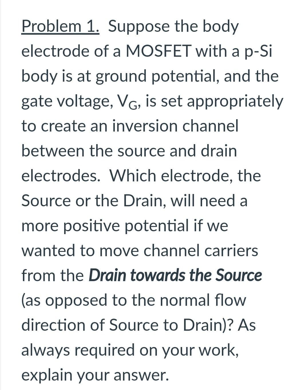 Problem 1. Suppose the body
electrode of a MOSFET with a p-Si
body is at ground potential, and the
gate voltage, VG, is set appropriately
to create an inversion channel
between the source and drain
electrodes. Which electrode, the
Source or the Drain, will need a
more positive potential if we
wanted to move channel carriers
from the Drain towards the Source
(as opposed to the normal flow
direction of Source to Drain)? As
always required on your work,
explain your answer.
