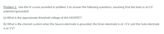 Problem 2. Use the IV curves provided in problem 1 to answer the following questions, assuming that the body is at OV
potential (grounded)
(a) What is the approximate threshold voltage of this MOSFET?
(b) What is the channel current when the Source electrode is grounded, the Drain electrode is at +3 V, and the Gate electrode
is at 3 V?
