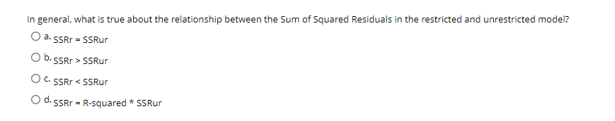 In general, what is true about the relationship between the Sum of Squared Residuals in the restricted and unrestricted model?
a. SSRr = SSRur
O b. SSRr > SSRur
O C. SSRr < SSRur
O d.
•SSRr = R-squared * SSRur