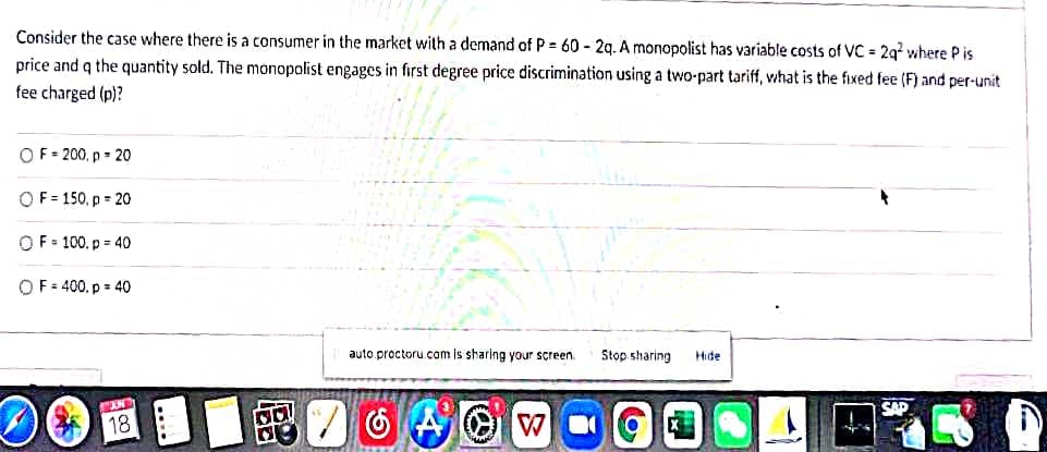 Consider the case where there is a consumer in the market with a demand of P= 60-2q. A monopolist has variable costs of VC = 2q² where Pis
price and q the quantity sold. The monopolist engages in first degree price discrimination using a two-part tariff, what is the fixed fee (F) and per-unit
fee charged (p)?
OF=200, p = 20
OF=150, p=20
OF = 100. p=40
OF = 400, p = 40
auto.proctoru.com is sharing your screen.
Stop sharing
Hide
STAND
SAD
18
de
WO